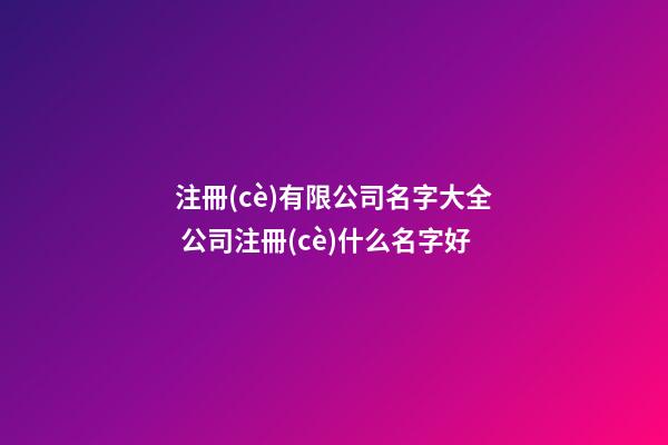 注冊(cè)有限公司名字大全 公司注冊(cè)什么名字好